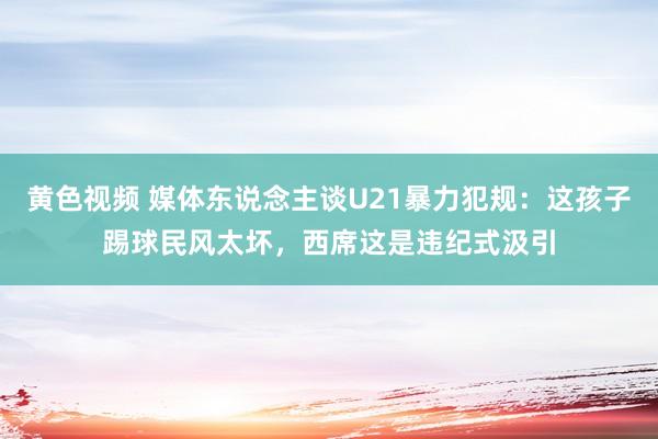 黄色视频 媒体东说念主谈U21暴力犯规：这孩子踢球民风太坏，西席这是违纪式汲引