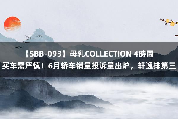 【SBB-093】母乳COLLECTION 4時間 买车需严慎!6月轿车销量投诉量出炉,轩逸排第三