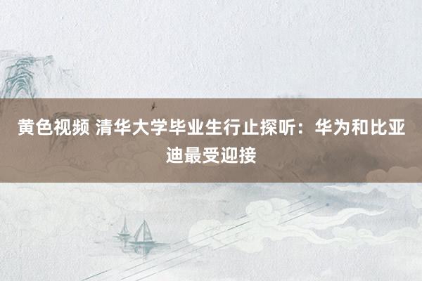 黄色视频 清华大学毕业生行止探听：华为和比亚迪最受迎接