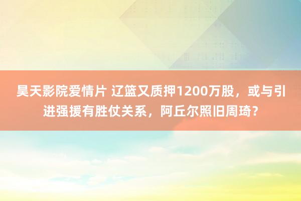 昊天影院爱情片 辽篮又质押1200万股，或与引进强援有胜仗关系，阿丘尔照旧周琦？