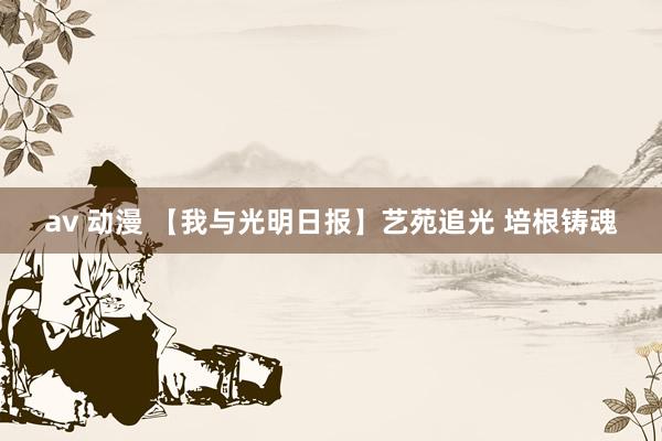 av 动漫 【我与光明日报】艺苑追光 培根铸魂