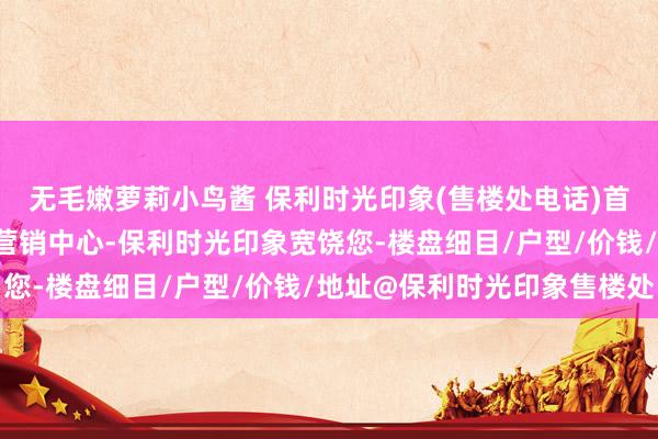 无毛嫩萝莉小鸟酱 保利时光印象(售楼处电话)首页网站-保利时光印象营销中心-保利时光印象宽饶您-楼盘细目/户型/价钱/地址@保利时光印象售楼处