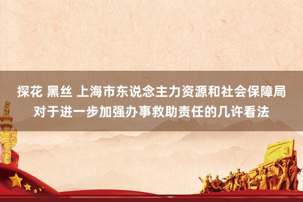 探花 黑丝 上海市东说念主力资源和社会保障局对于进一步加强办事救助责任的几许看法