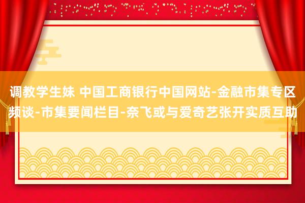 调教学生妹 中国工商银行中国网站-金融市集专区频谈-市集要闻栏目-奈飞或与爱奇艺张开实质互助