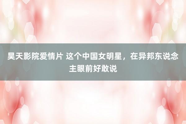 昊天影院爱情片 这个中国女明星，在异邦东说念主眼前好敢说