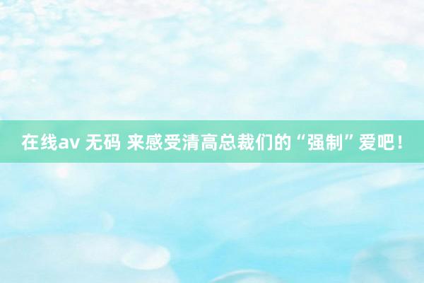 在线av 无码 来感受清高总裁们的“强制”爱吧！