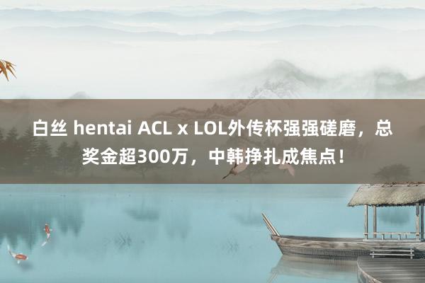 白丝 hentai ACL x LOL外传杯强强磋磨，总奖金超300万，中韩挣扎成焦点！
