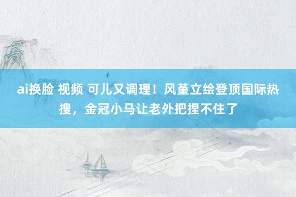 ai换脸 视频 可儿又调理！风堇立绘登顶国际热搜，金冠小马让老外把捏不住了