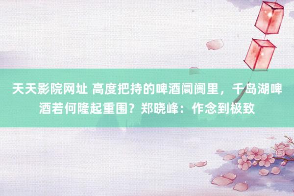 天天影院网址 高度把持的啤酒阛阓里，千岛湖啤酒若何隆起重围？郑晓峰：作念到极致