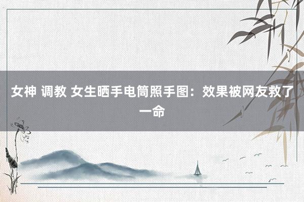 女神 调教 女生晒手电筒照手图：效果被网友救了一命
