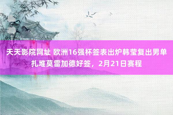 天天影院网址 欧洲16强杯签表出炉韩莹复出男单扎堆莫雷加德好签，2月21日赛程