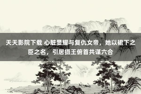 天天影院下载 心脏显耀与复仇女帝，她以裙下之臣之名，引居摄王俯首共谋六合
