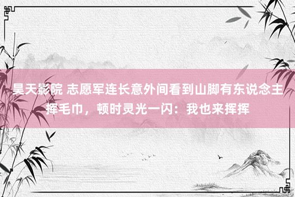 昊天影院 志愿军连长意外间看到山脚有东说念主挥毛巾，顿时灵光一闪：我也来挥挥
