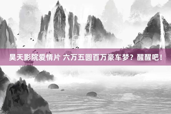 昊天影院爱情片 六万五圆百万豪车梦？醒醒吧！