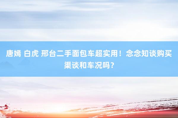 唐嫣 白虎 邢台二手面包车超实用！念念知谈购买渠谈和车况吗？