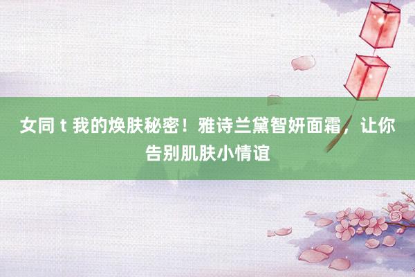 女同 t 我的焕肤秘密！雅诗兰黛智妍面霜，让你告别肌肤小情谊