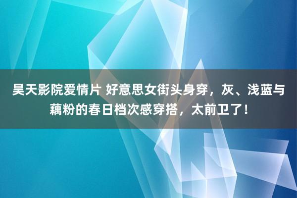 昊天影院爱情片 好意思女街头身穿，灰、浅蓝与藕粉的春日档次感穿搭，太前卫了！