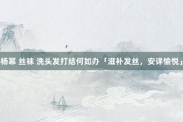 杨幂 丝袜 洗头发打结何如办「滋补发丝，安详愉悦」