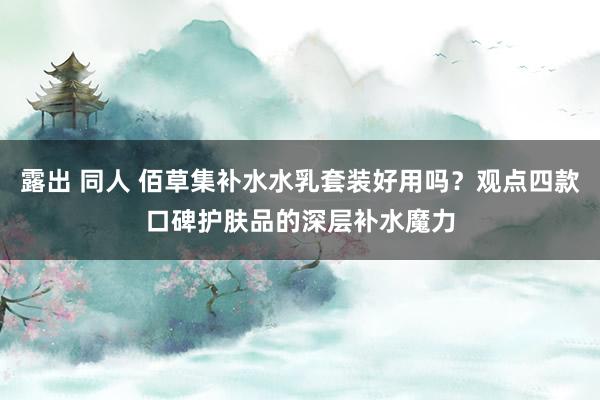 露出 同人 佰草集补水水乳套装好用吗？观点四款口碑护肤品的深层补水魔力
