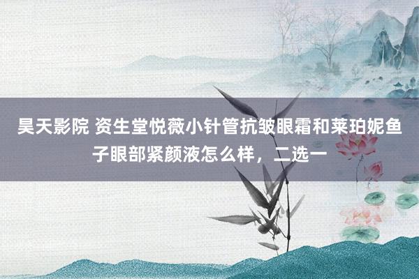 昊天影院 资生堂悦薇小针管抗皱眼霜和莱珀妮鱼子眼部紧颜液怎么样，二选一