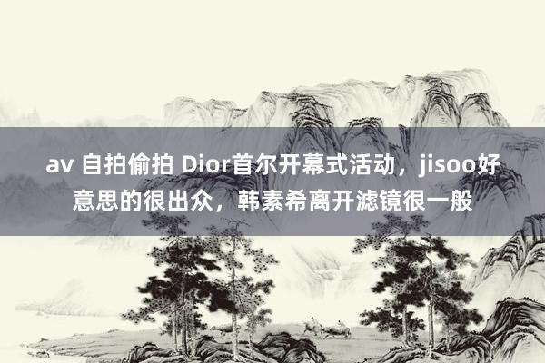 av 自拍偷拍 Dior首尔开幕式活动，jisoo好意思的很出众，韩素希离开滤镜很一般