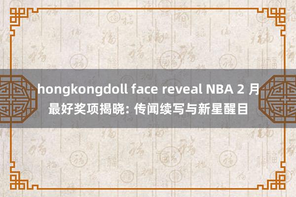 hongkongdoll face reveal NBA 2 月最好奖项揭晓: 传闻续写与新星醒目