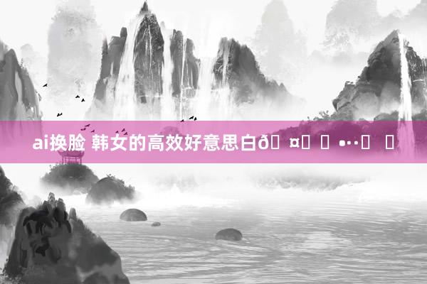 ai换脸 韩女的高效好意思白🤍∘•··ʚ ɞ