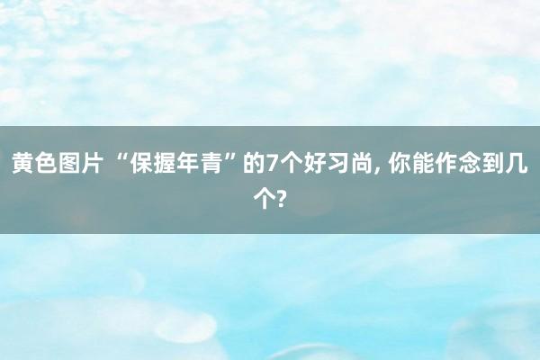 黄色图片 “保握年青”的7个好习尚， 你能作念到几个?