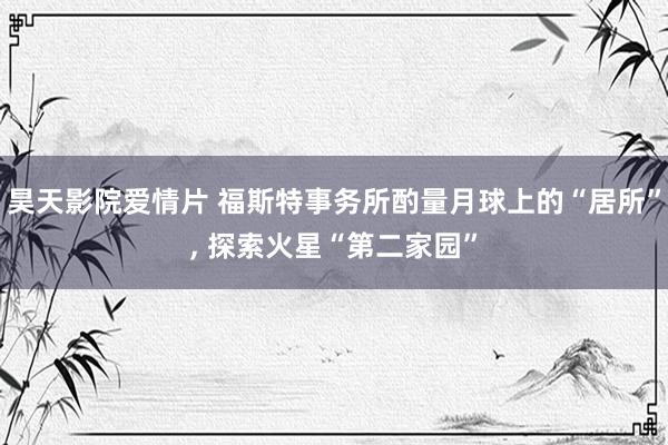 昊天影院爱情片 福斯特事务所酌量月球上的“居所”， 探索火星“第二家园”