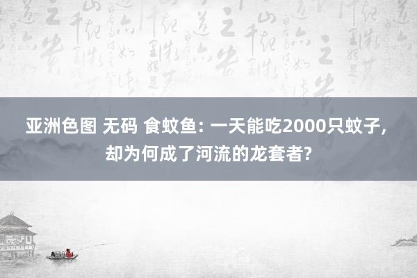 亚洲色图 无码 食蚊鱼: 一天能吃2000只蚊子， 却为何成了河流的龙套者?