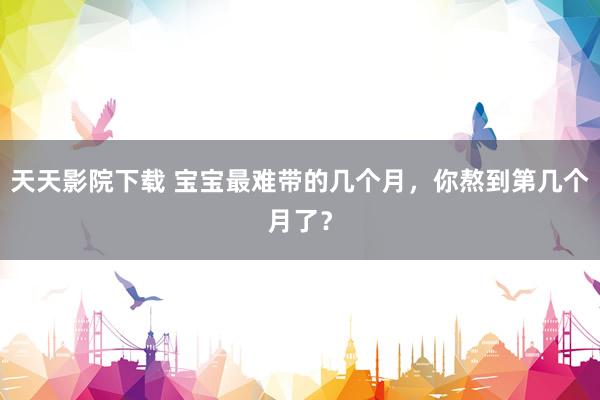 天天影院下载 宝宝最难带的几个月，你熬到第几个月了？