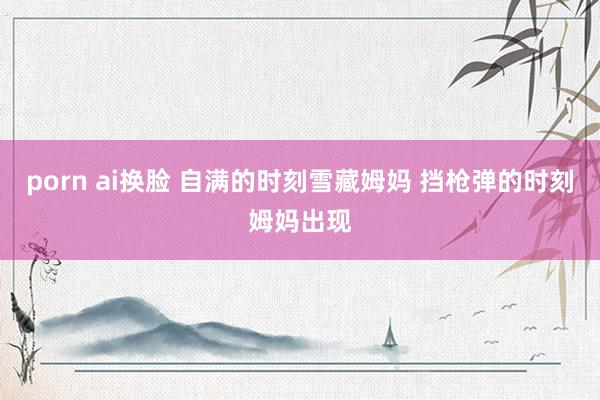 porn ai换脸 自满的时刻雪藏姆妈 挡枪弹的时刻姆妈出现
