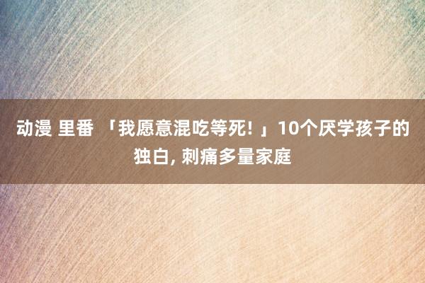 动漫 里番 「我愿意混吃等死! 」10个厌学孩子的独白， 刺痛多量家庭
