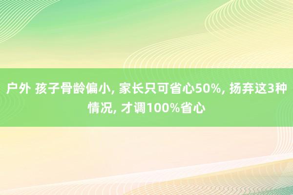 户外 孩子骨龄偏小， 家长只可省心50%， 扬弃这3种情况， 才调100%省心