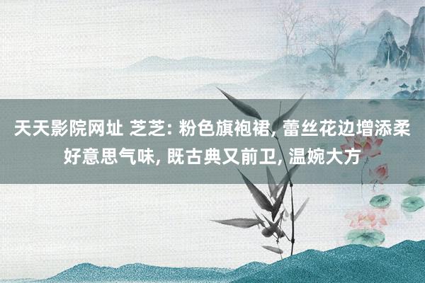 天天影院网址 芝芝: 粉色旗袍裙， 蕾丝花边增添柔好意思气味， 既古典又前卫， 温婉大方
