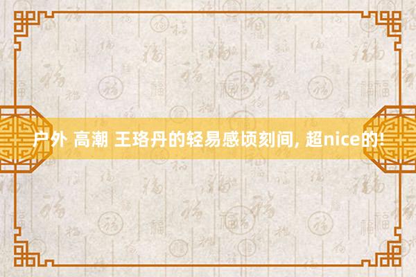 户外 高潮 王珞丹的轻易感顷刻间， 超nice的!