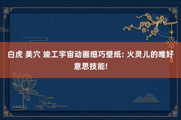 白虎 美穴 竣工宇宙动画细巧壁纸: 火灵儿的唯好意思技能!
