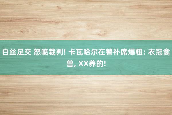 白丝足交 怒喷裁判! 卡瓦哈尔在替补席爆粗: 衣冠禽兽， XX养的!
