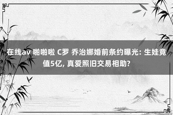 在线av 啪啪啦 C罗 乔治娜婚前条约曝光: 生娃竟值5亿， 真爱照旧交易相助?