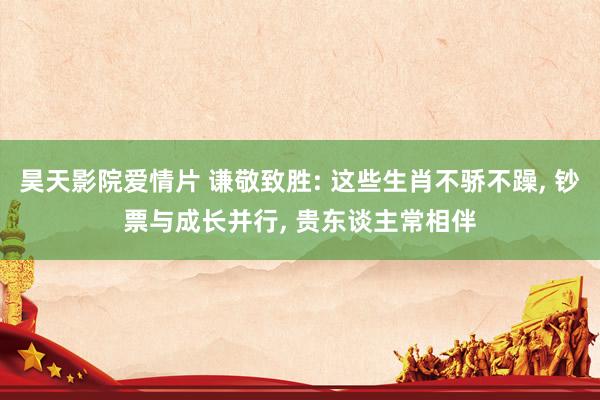 昊天影院爱情片 谦敬致胜: 这些生肖不骄不躁， 钞票与成长并行， 贵东谈主常相伴