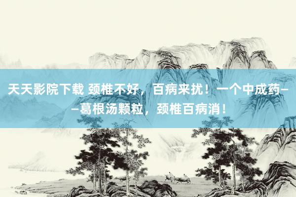 天天影院下载 颈椎不好，百病来扰！一个中成药——葛根汤颗粒，颈椎百病消！