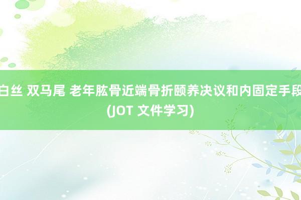 白丝 双马尾 老年肱骨近端骨折颐养决议和内固定手段(JOT 文件学习)