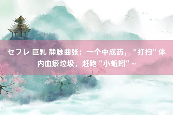 セフレ 巨乳 静脉曲张：一个中成药，“打扫”体内血瘀垃圾，赶跑“小蚯蚓”~