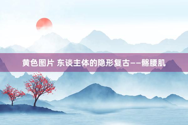 黄色图片 东谈主体的隐形复古——髂腰肌