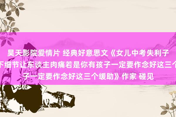 昊天影院爱情片 经典好意思文《女儿中考失利子母先后从18楼跳下细节让东谈主肉痛若是你有孩子一定要作念好这三个缓助》作家 碰见