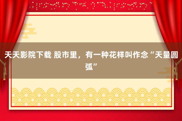 天天影院下载 股市里，有一种花样叫作念“天量圆弧”