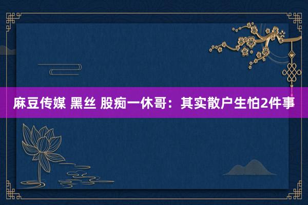 麻豆传媒 黑丝 股痴一休哥:其实散户生怕2件事