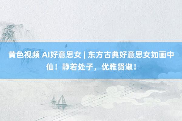 黄色视频 AI好意思女 | 东方古典好意思女如画中仙！静若处子，优雅贤淑！