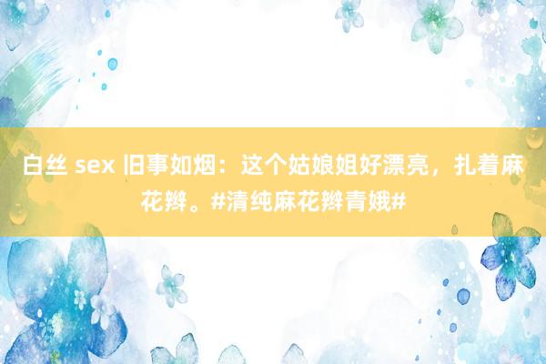 白丝 sex 旧事如烟：这个姑娘姐好漂亮，扎着麻花辫。#清纯麻花辫青娥#