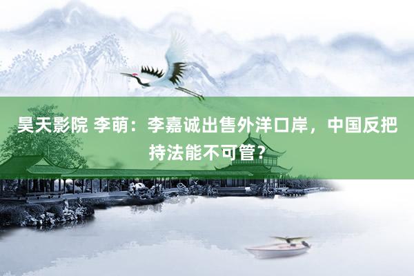 昊天影院 李萌：李嘉诚出售外洋口岸，中国反把持法能不可管？